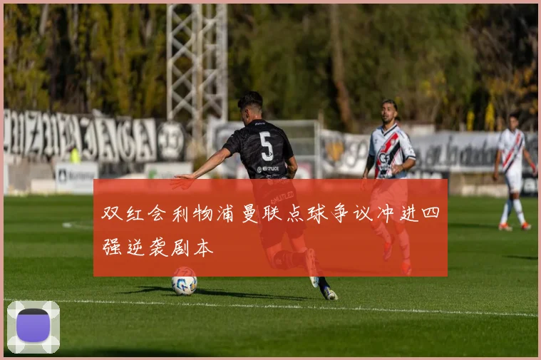 双红会利物浦曼联点球争议冲进四强逆袭剧本
