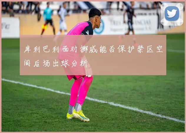 库利巴利面对挪威能否保护禁区空间后场出球分析