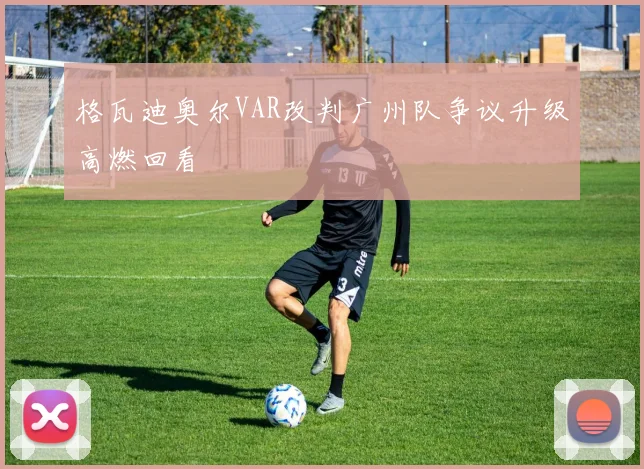 格瓦迪奥尔VAR改判广州队争议升级高燃回看