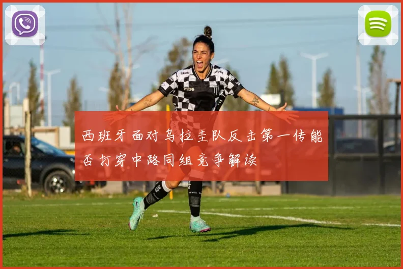 西班牙面对乌拉圭队反击第一传能否打穿中路同组竞争解读