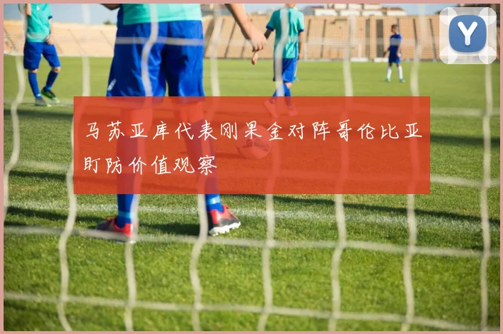 马苏亚库代表刚果金对阵哥伦比亚盯防价值观察