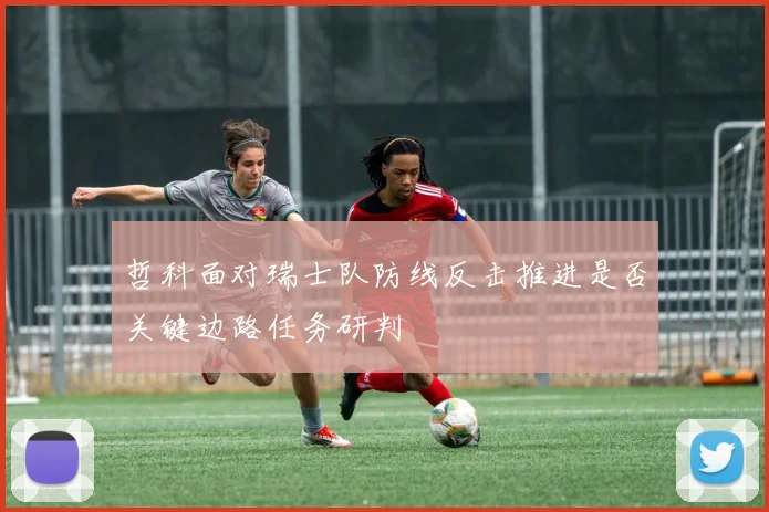 哲科面对瑞士队防线反击推进是否关键边路任务研判