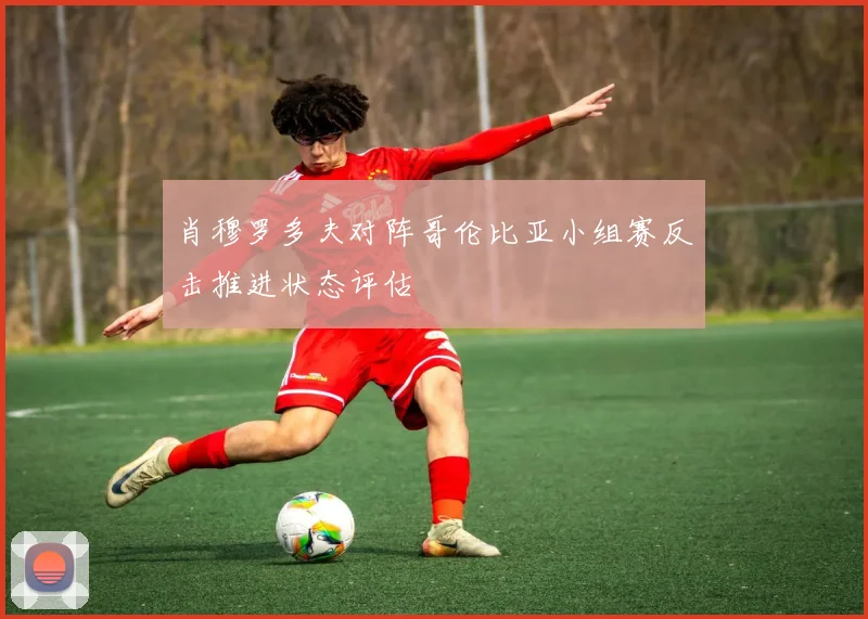 肖穆罗多夫对阵哥伦比亚小组赛反击推进状态评估