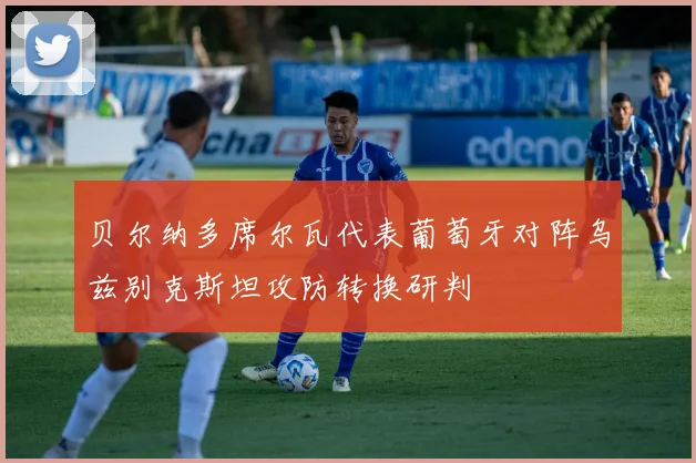 贝尔纳多席尔瓦代表葡萄牙对阵乌兹别克斯坦攻防转换研判