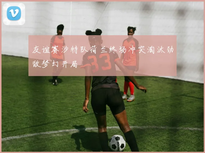 友谊赛沙特队荷兰终场冲突淘汰劲敌梦幻开局