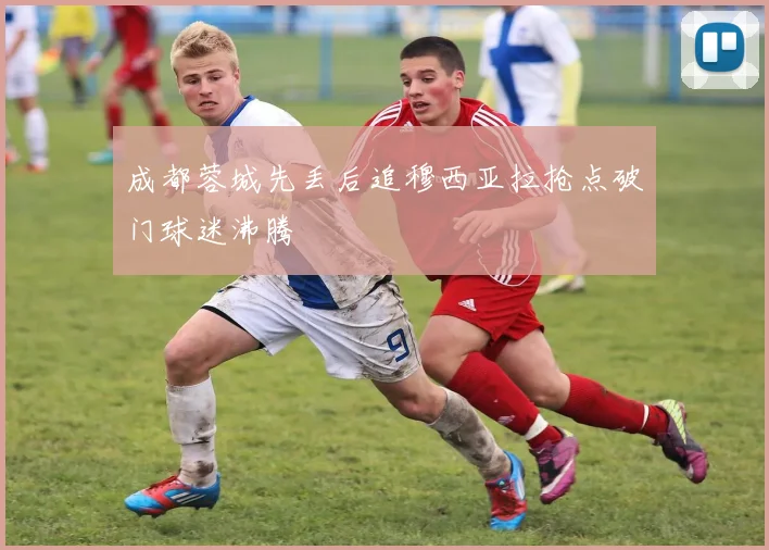 成都蓉城先丢后追穆西亚拉抢点破门球迷沸腾