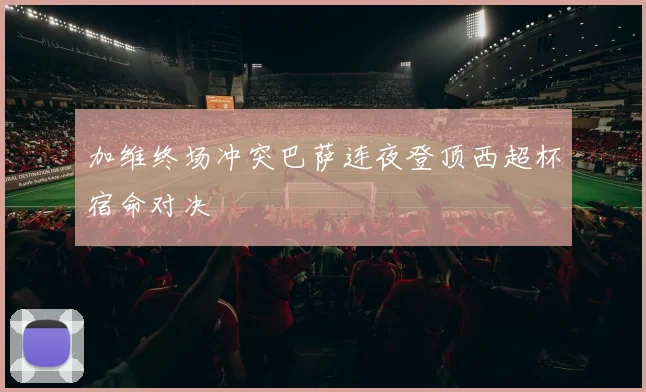 加维终场冲突巴萨连夜登顶西超杯宿命对决