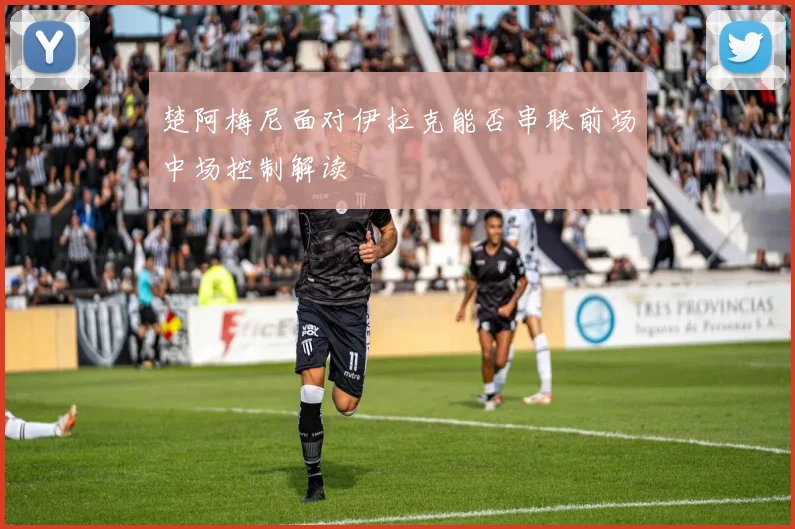 楚阿梅尼面对伊拉克能否串联前场中场控制解读