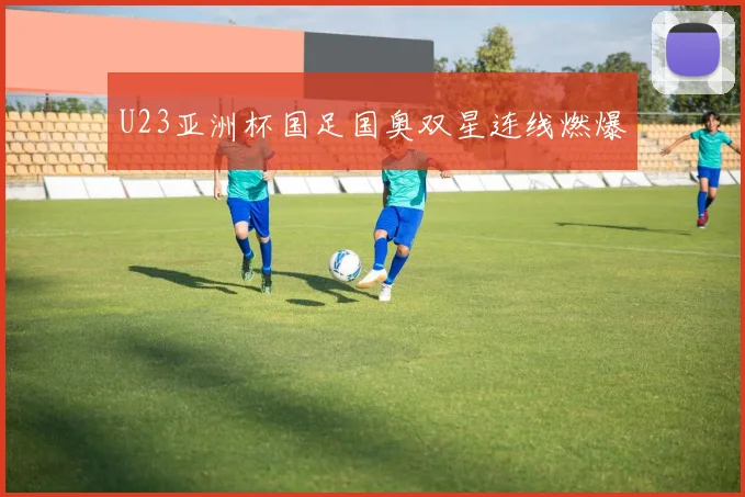 U23亚洲杯国足国奥双星连线燃爆