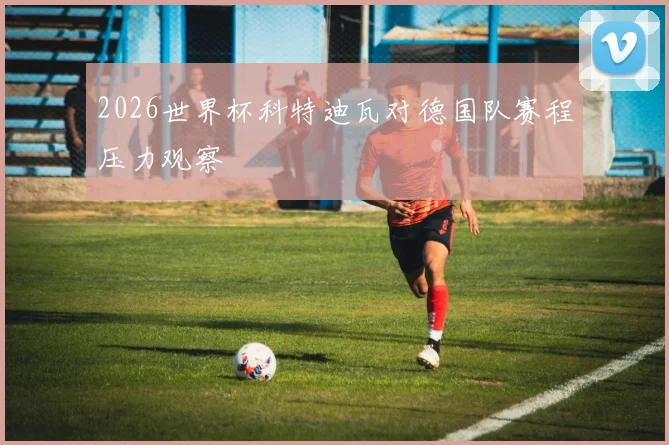 2026世界杯科特迪瓦对德国队赛程压力观察