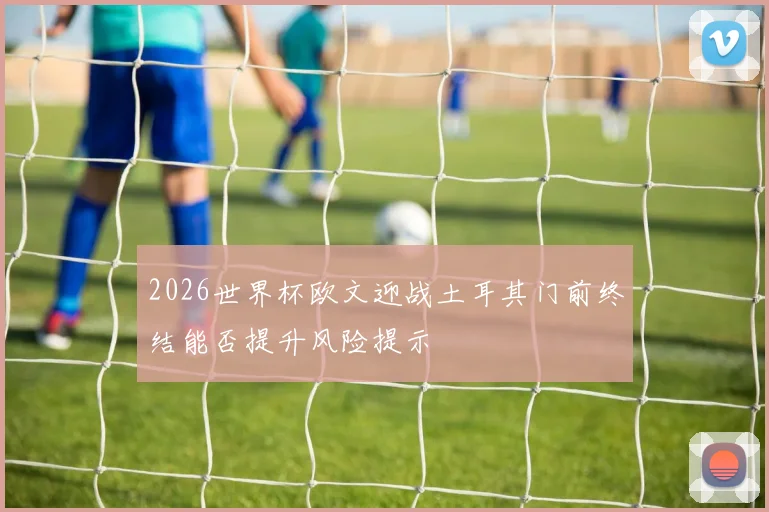 2026世界杯欧文迎战土耳其门前终结能否提升风险提示