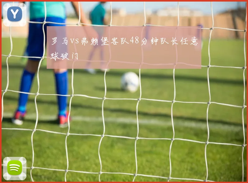 罗马vs弗赖堡客队48分钟队长任意球破门