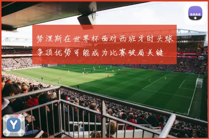 努涅斯在世界杯面对西班牙时头球争顶优势可能成为比赛破局关键