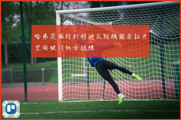 哈弗茨面对科特迪瓦防线能否拉开空间破门机会梳理