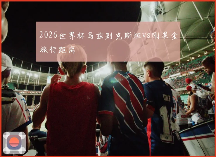 2026世界杯乌兹别克斯坦vs刚果金旅行距离