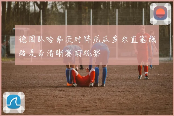 德国队哈弗茨对阵厄瓜多尔直塞线路是否清晰赛前观察