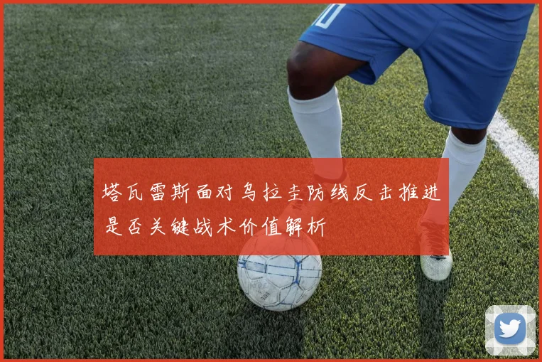 塔瓦雷斯面对乌拉圭防线反击推进是否关键战术价值解析