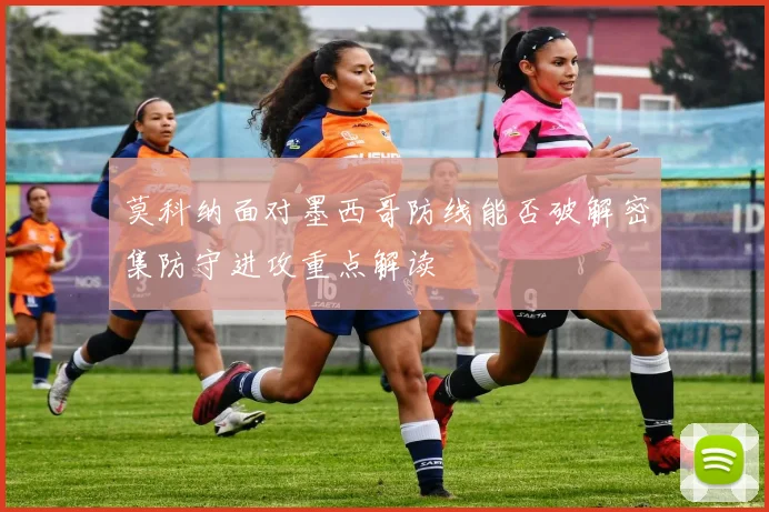 莫科纳面对墨西哥防线能否破解密集防守进攻重点解读