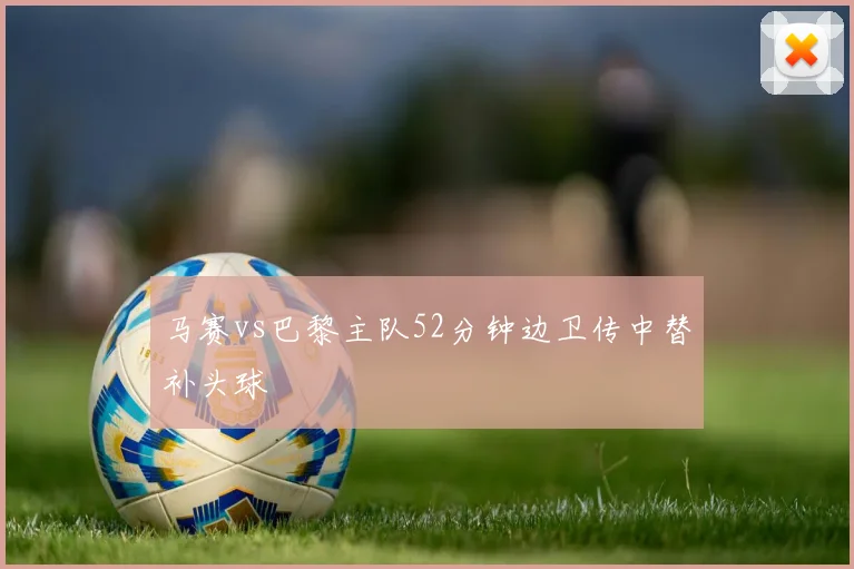 马赛vs巴黎主队52分钟边卫传中替补头球
