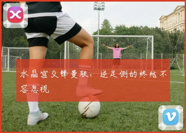 水晶宫交锋曼联,逆足侧的终结不容忽视