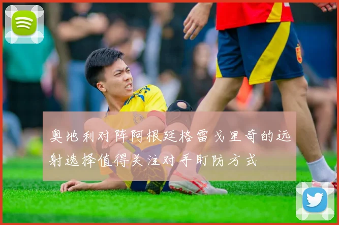 奥地利对阵阿根廷格雷戈里奇的远射选择值得关注对手盯防方式
