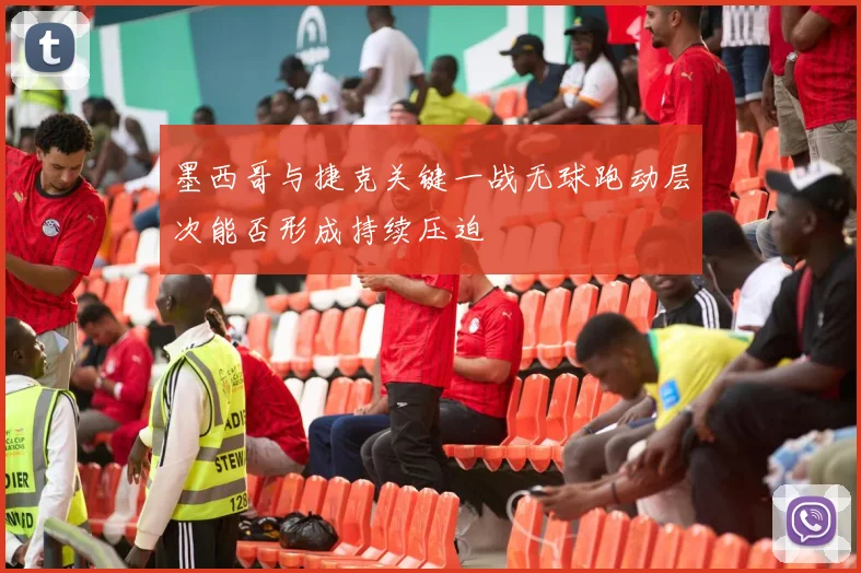 墨西哥与捷克关键一战无球跑动层次能否形成持续压迫