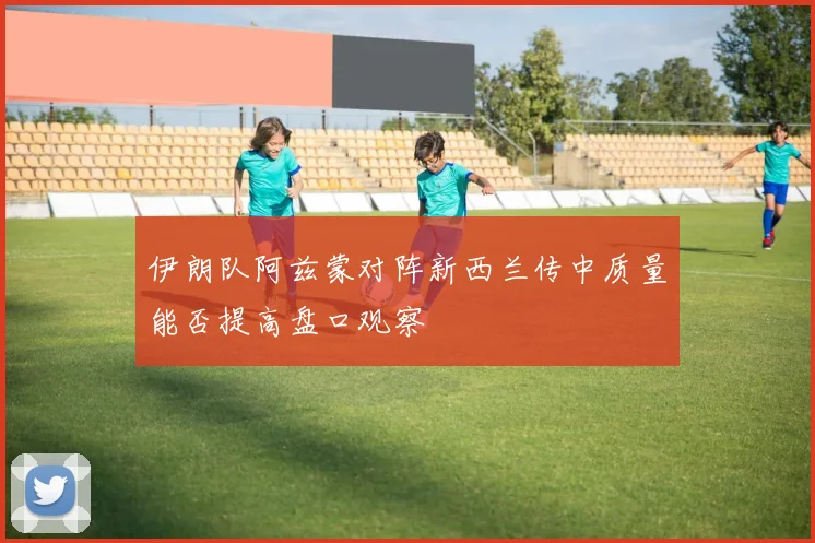 伊朗队阿兹蒙对阵新西兰传中质量能否提高盘口观察