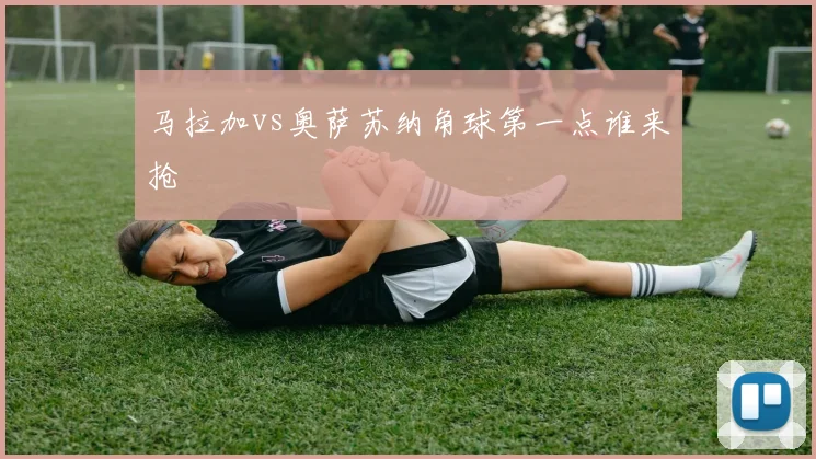 马拉加vs奥萨苏纳角球第一点谁来抢
