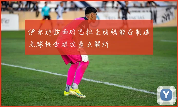伊尔迪兹面对巴拉圭防线能否制造点球机会进攻重点解析