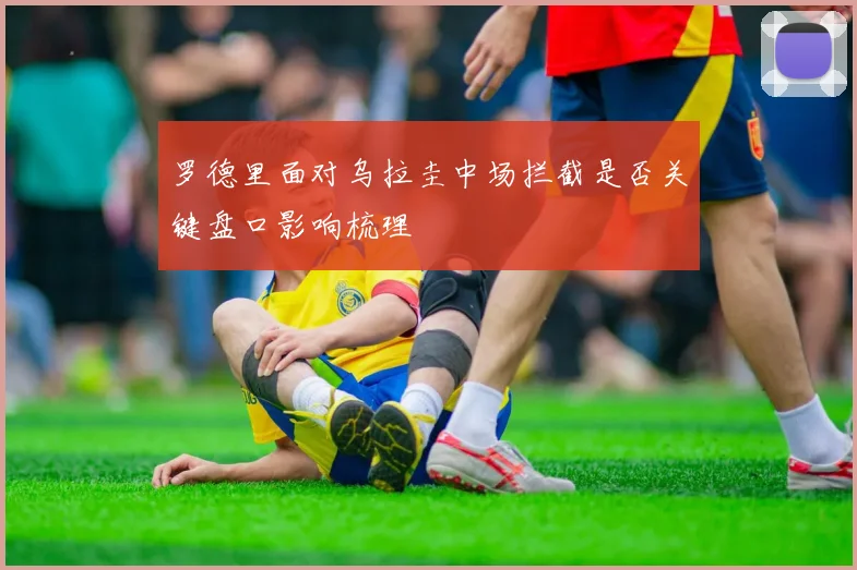 罗德里面对乌拉圭中场拦截是否关键盘口影响梳理