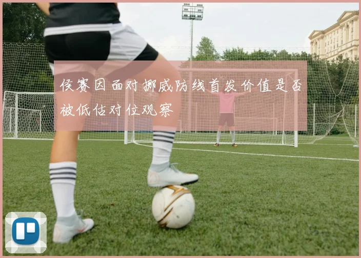 侯赛因面对挪威防线首发价值是否被低估对位观察