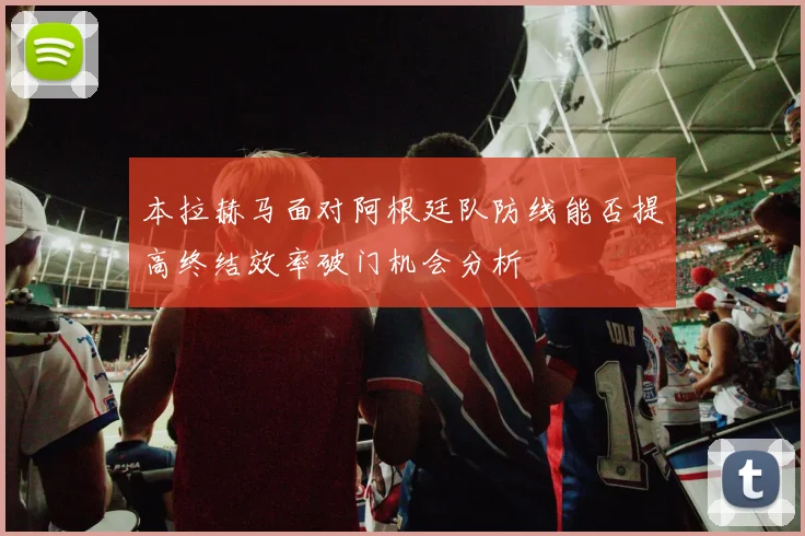 本拉赫马面对阿根廷队防线能否提高终结效率破门机会分析