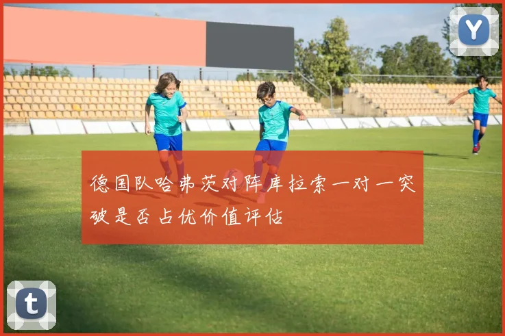 德国队哈弗茨对阵库拉索一对一突破是否占优价值评估