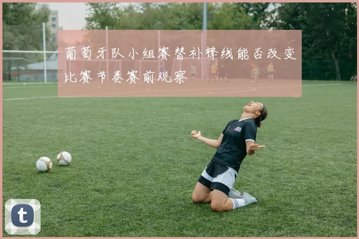 葡萄牙队小组赛替补锋线能否改变比赛节奏赛前观察